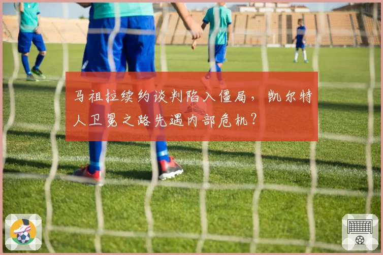 马祖拉续约谈判陷入僵局,凯尔特人卫冕之路先遇内部危机?