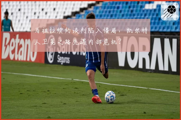 马祖拉续约谈判陷入僵局,凯尔特人卫冕之路先遇内部危机?