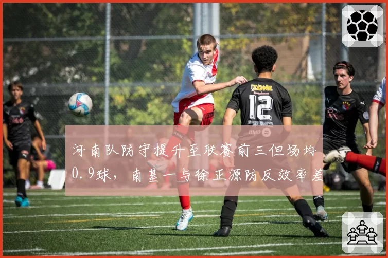河南队防守提升至联赛前三但场均0.9球，南基一与徐正源防反效率差距一目了然