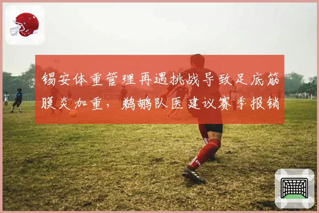 锡安体重管理再遇挑战导致足底筋膜炎加重，鹈鹕队医建议赛季报销