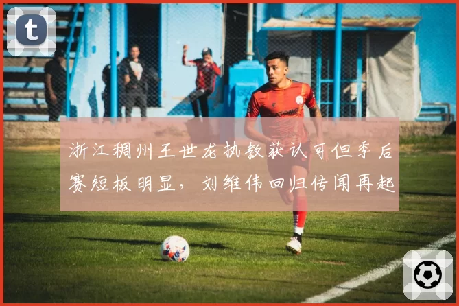 浙江稠州王世龙执教获认可但季后赛短板明显,刘维伟回归传闻再起