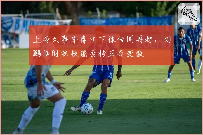 上海久事李春江下课传闻再起，刘鹏临时执教能否转正存变数