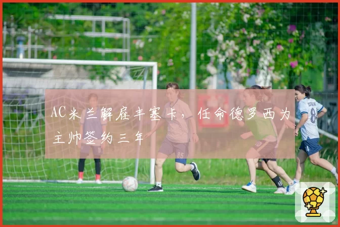 AC米兰解雇丰塞卡，任命德罗西为主帅签约三年