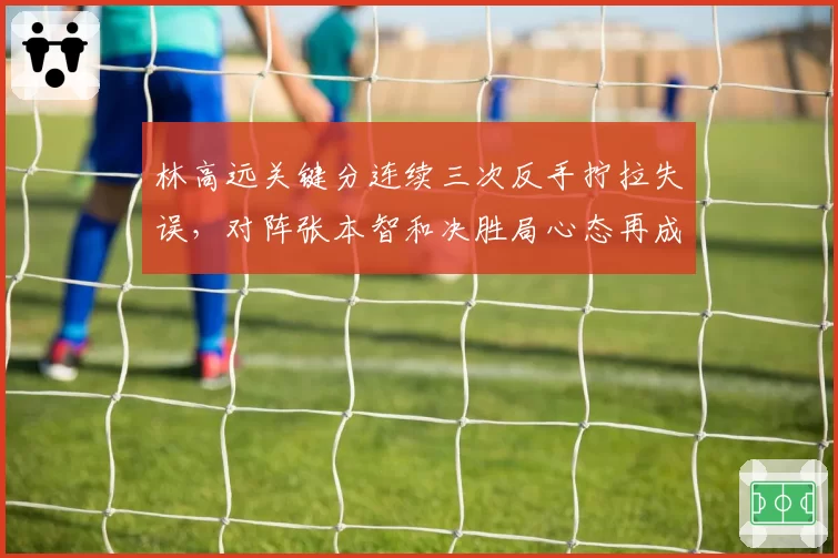林高远关键分连续三次反手拧拉失误,对阵张本智和决胜局心态再成隐患?