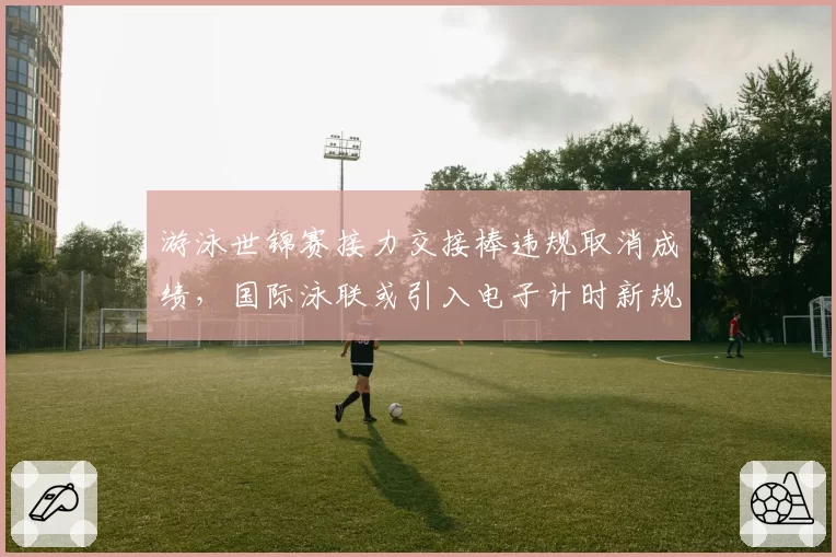 游泳世锦赛接力交接棒违规取消成绩，国际泳联或引入电子计时新规？