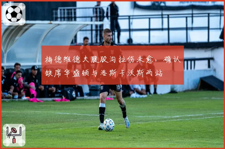 梅德维德夫腹股沟拉伤未愈，确认缺席华盛顿与洛斯卡沃斯两站