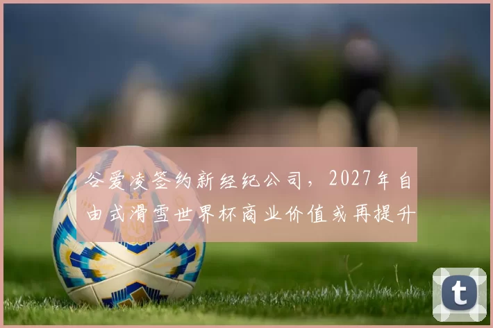 谷爱凌签约新经纪公司，2027年自由式滑雪世界杯商业价值或再提升