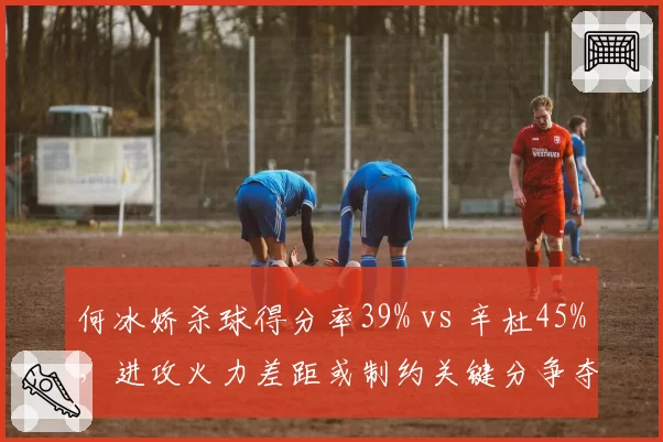 何冰娇杀球得分率39% vs 辛杜45%，进攻火力差距或制约关键分争夺