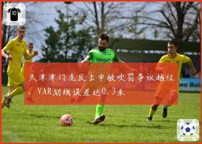 天津津门虎反击中被吹罚争议越位，VAR划线误差达0.3米