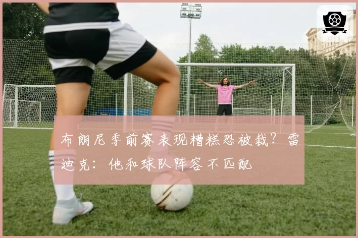 布朗尼季前赛表现糟糕恐被裁?雷迪克:他和球队阵容不匹配