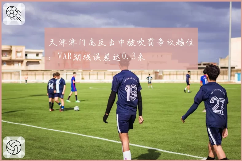 天津津门虎反击中被吹罚争议越位，VAR划线误差达0.3米