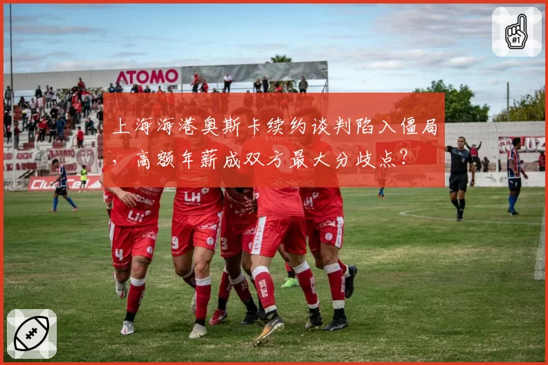 上海海港奥斯卡续约谈判陷入僵局，高额年薪成双方最大分歧点？