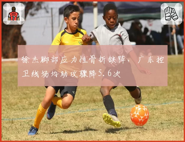 徐杰脚部应力性骨折缺阵，广东控卫线场均助攻骤降5.6次