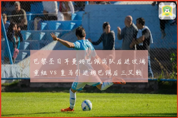 巴黎圣日耳曼姆巴佩离队后进攻端重组 vs 皇马引进姆巴佩后三叉戟成型，法甲与西甲格局因此剧变