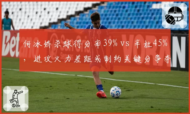 何冰娇杀球得分率39% vs 辛杜45%，进攻火力差距或制约关键分争夺