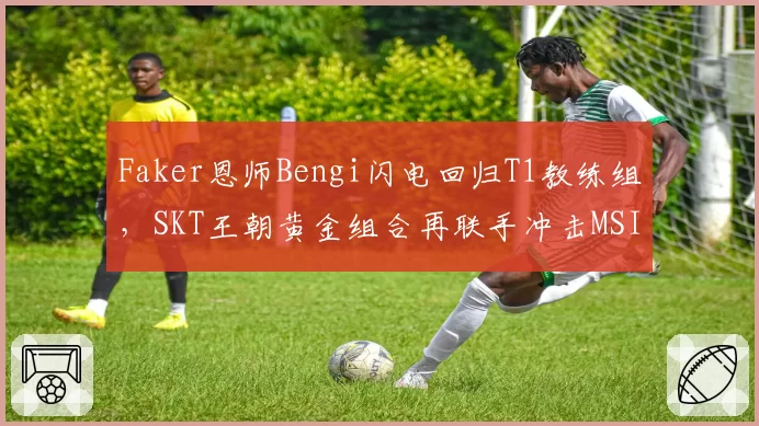 Faker恩师Bengi闪电回归T1教练组，SKT王朝黄金组合再联手冲击MSI第五冠