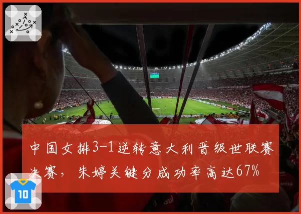 中国女排3-1逆转意大利晋级世联赛决赛，朱婷关键分成功率高达67%