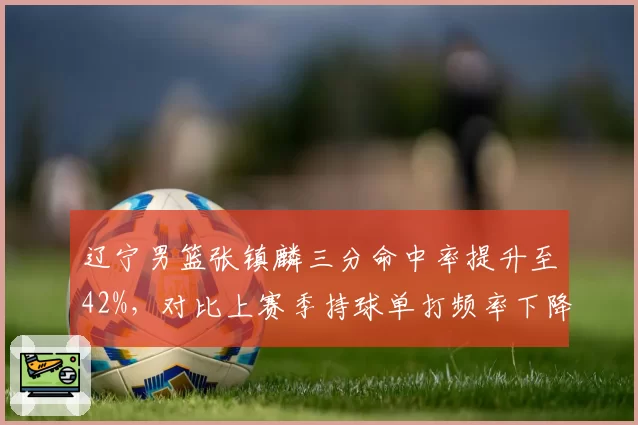 辽宁男篮张镇麟三分命中率提升至42%，对比上赛季持球单打频率下降后进攻效率跃升