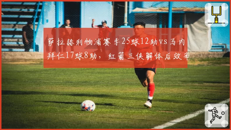 萨拉赫利物浦赛季25球12助vs马内拜仁17球8助，红箭三侠解体后效率分水岭