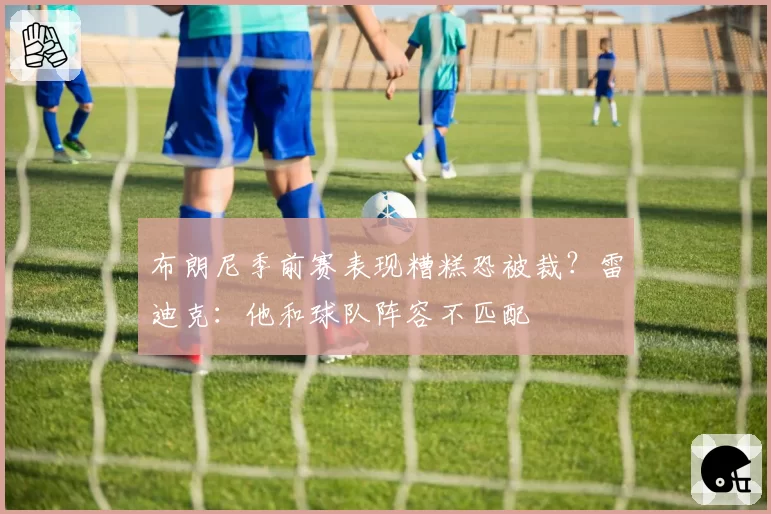 布朗尼季前赛表现糟糕恐被裁?雷迪克:他和球队阵容不匹配