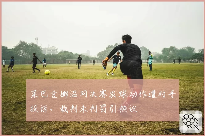 莱巴金娜温网决赛发球动作遭对手投诉，裁判未判罚引热议