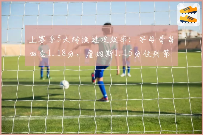上赛季5大转换进攻效率：字母哥每回合1.18分，詹姆斯1.15分位列第二