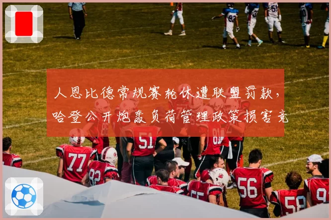 人恩比德常规赛轮休遭联盟罚款，哈登公开炮轰负荷管理政策损害竞争力