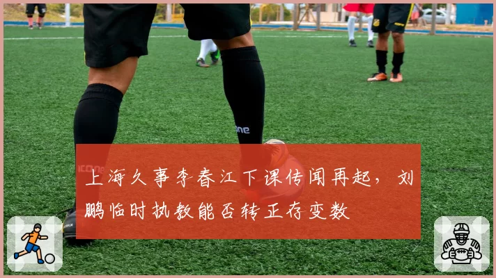 上海久事李春江下课传闻再起，刘鹏临时执教能否转正存变数