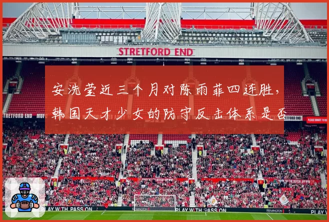 安洗莹近三个月对陈雨菲四连胜,韩国天才少女的防守反击体系是否已无解?