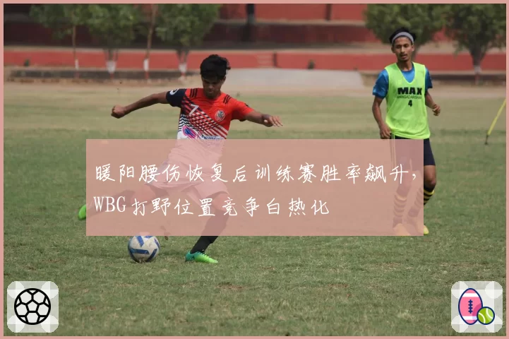 暖阳腰伤恢复后训练赛胜率飙升，WBG打野位置竞争白热化