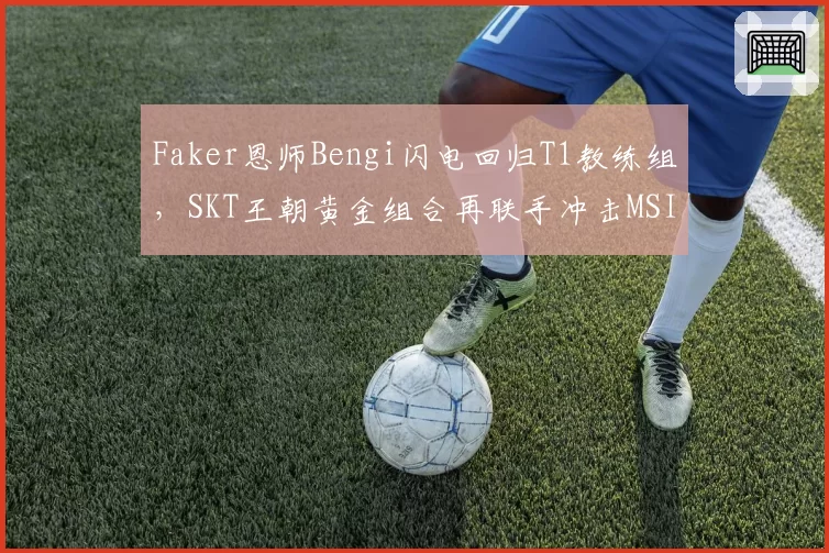 Faker恩师Bengi闪电回归T1教练组，SKT王朝黄金组合再联手冲击MSI第五冠