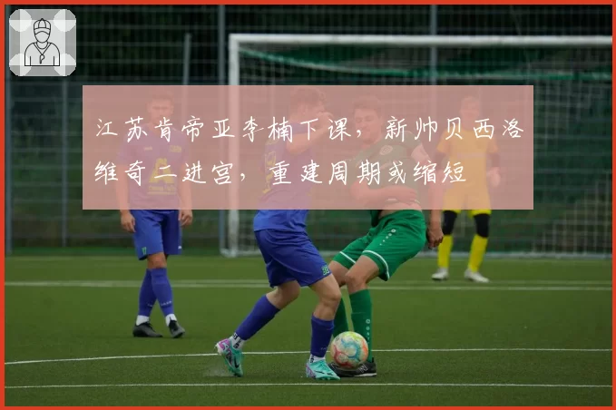 江苏肯帝亚李楠下课，新帅贝西洛维奇二进宫，重建周期或缩短