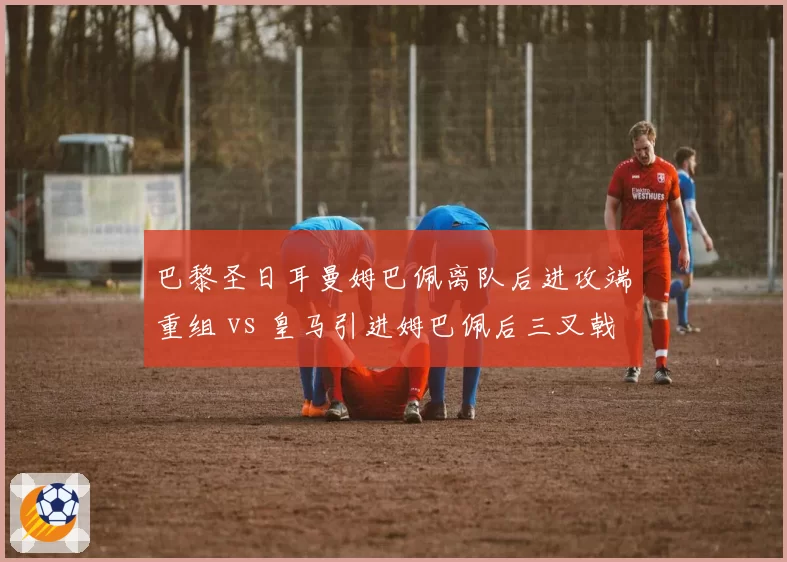 巴黎圣日耳曼姆巴佩离队后进攻端重组 vs 皇马引进姆巴佩后三叉戟成型，法甲与西甲格局因此剧变