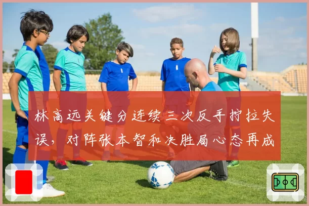 林高远关键分连续三次反手拧拉失误,对阵张本智和决胜局心态再成隐患?