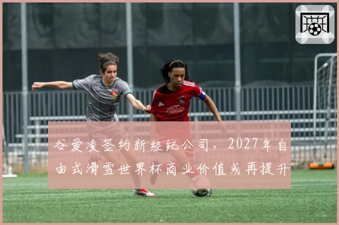 谷爱凌签约新经纪公司，2027年自由式滑雪世界杯商业价值或再提升