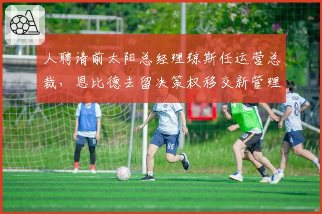 人聘请前太阳总经理琼斯任运营总裁，恩比德去留决策权移交新管理层
