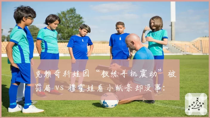 克赖奇科娃因“教练手机震动”被罚局 vs 穆霍娃看小纸条却没事:ITF规则执行存在性别差异