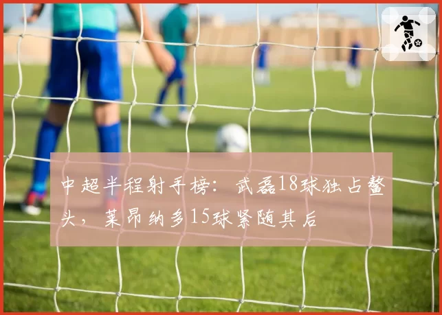 中超半程射手榜：武磊18球独占鳌头，莱昂纳多15球紧随其后