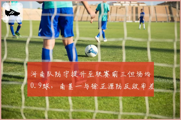 河南队防守提升至联赛前三但场均0.9球，南基一与徐正源防反效率差距一目了然