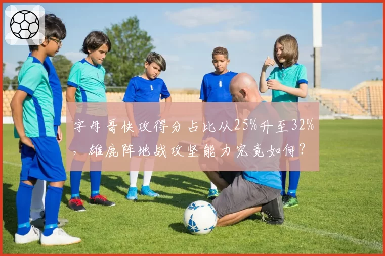 字母哥快攻得分占比从25%升至32%，雄鹿阵地战攻坚能力究竟如何？