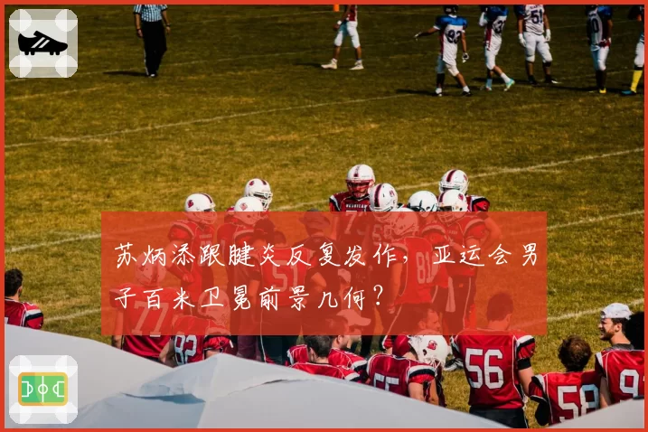 苏炳添跟腱炎反复发作,亚运会男子百米卫冕前景几何?